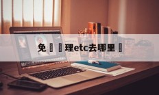 免費辦理etc去哪里辦(免费办理etc去哪里办比较好)